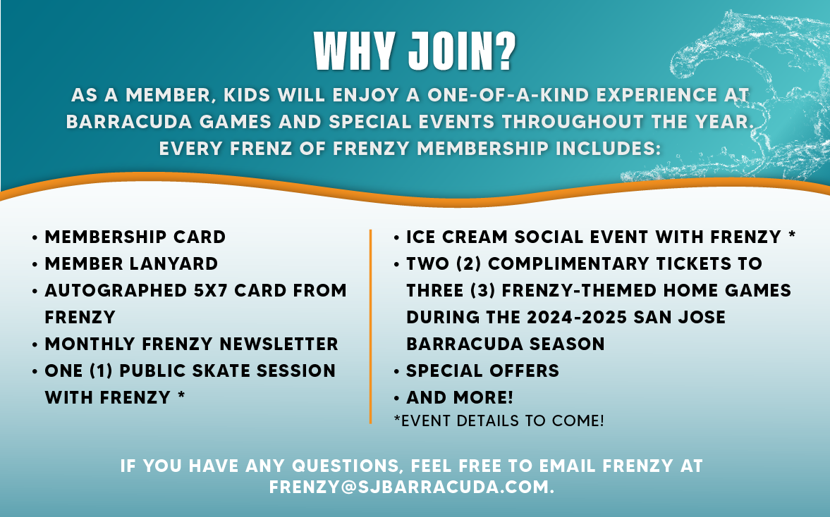 WHY JOIN?
AS A MEMBER, KIDS WILL ENJOY A ONE-OF-A-KIND EXPERIENCE AT BARRACUDA GAMES AND SPECIAL EVENTS THROUGHOUT THE YEAR.
EVERY FRENZ OF FRENZY MEMBERSHIP INCLUDES:
• MEMBERSHIP CARD
• MEMBER LANYARD
• AUTOGRAPHED 5X7 CARD FROM
FRENZY
• MONTHLY FRENZY NEWSLETTER
• ONE (1) PUBLIC SKATE SESSION
WITH FRENZY *
ICE CREAM SOCIAL EVENT WITH FRENZY * TWO (2) COMPLIMENTARY TICKETS TO THREE (3) FRENZY-THEMED HOME GAMES
DURING THE 2024-2025 SAN JOSE
BARRACUDA SEASON
SPECIAL OFFERS ...AND MORE!
*EVENT DETAILS TO COME!
IF YOU HAVE ANY QUESTIONS, FEEL FREE TO EMAIL FRENZY AT FRENZY@SJBARRACUDA.COM..png