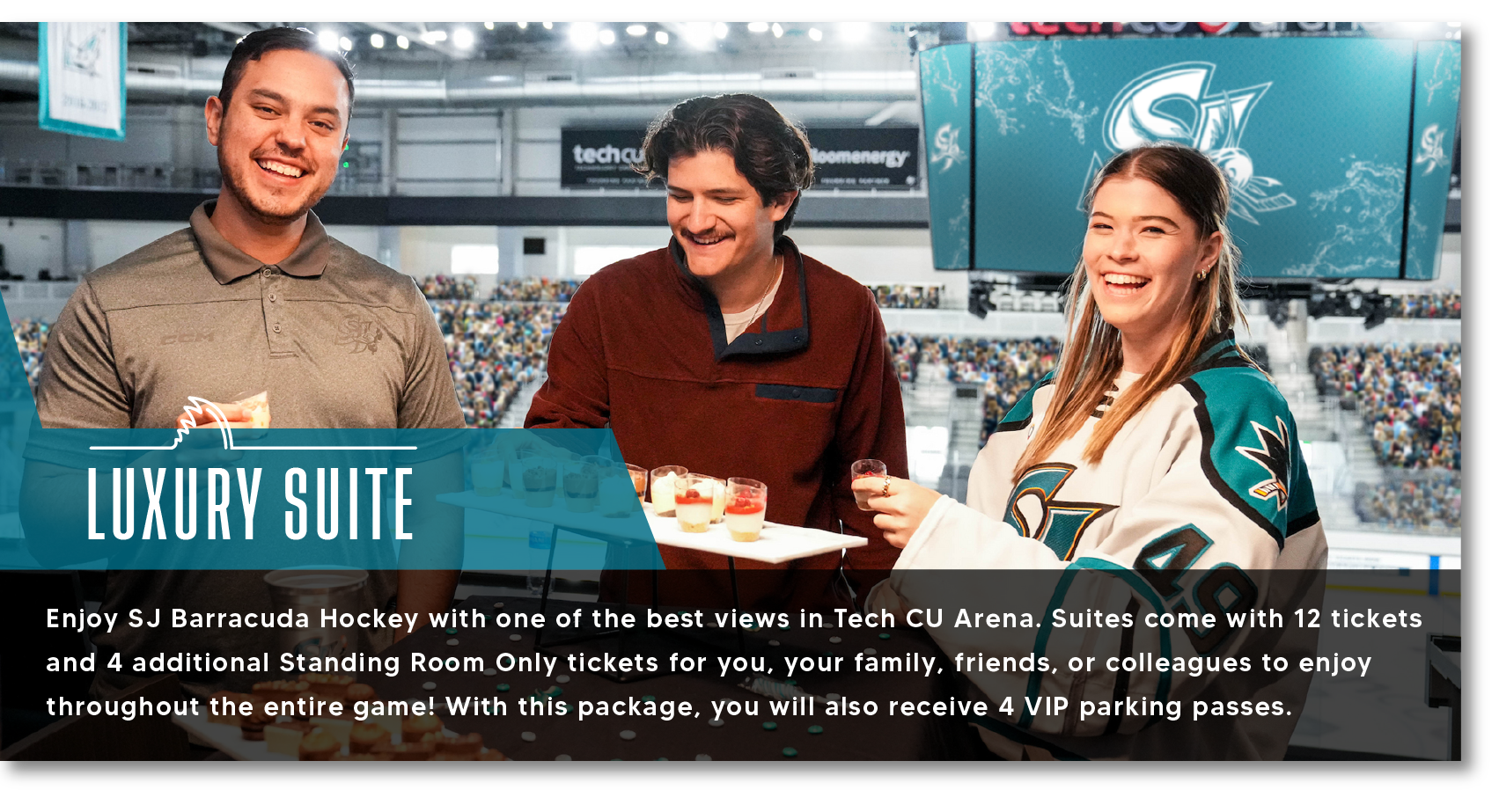 LUXURY SUITE Enjoy SJ Barracuda Hockey with one of the best views in Tech CU Arena. Suites come with 12 tickets and 4 additional Standing Room Only tickets for you, your family, friends, or colleagues to enjoy throughout the entire game! With this package, you will also receive 4 VIP parking passes.