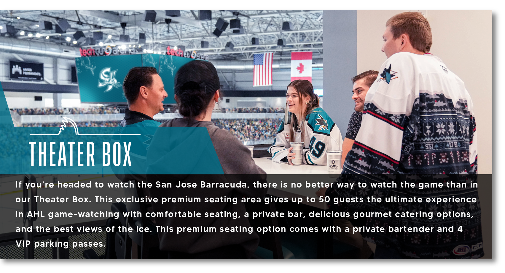 THEATER BOX If you're headed to watch the San Jose Barracuda, there is no better way to watch the game than in our Theater Box. This exclusive premium seating area gives up to 50 guests the ultimate experience in AHL game-watching with comfortable seating, a private bar, delicious gourmet catering options, and the best views of the ice. This premium seating option comes with a private bartender and 4
VIP parking passes.